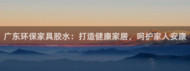 杏耀平台待遇：广东环保家具胶水：打造健康家居，呵护家人安康