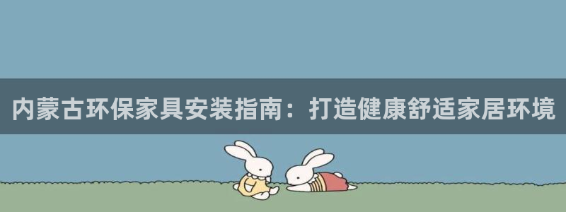 杏耀平台服务中心电话号码：内蒙古环保家具安装指南：打造健康舒